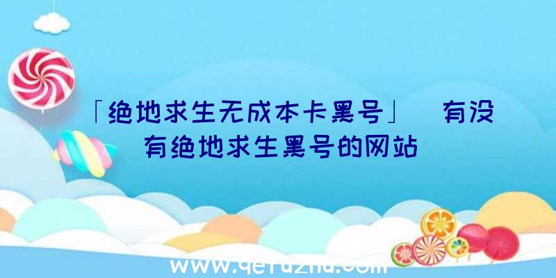 「绝地求生无成本卡黑号」|有没有绝地求生黑号的网站